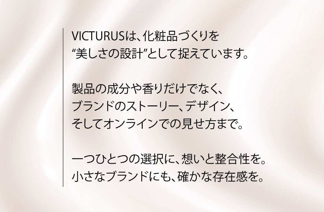 VICTURUSは、化粧品づくりを“美しさの設計”として捉えています。製品の成分や香りだけでなく、ブランドのストーリー、デザイン、そしてオンラインでの見せ方まで。一つひとつの選択に、想いと整合性を。小さなブランドにも、確かな存在感を。私たちは、あなたのブランドを丁寧に形にします。