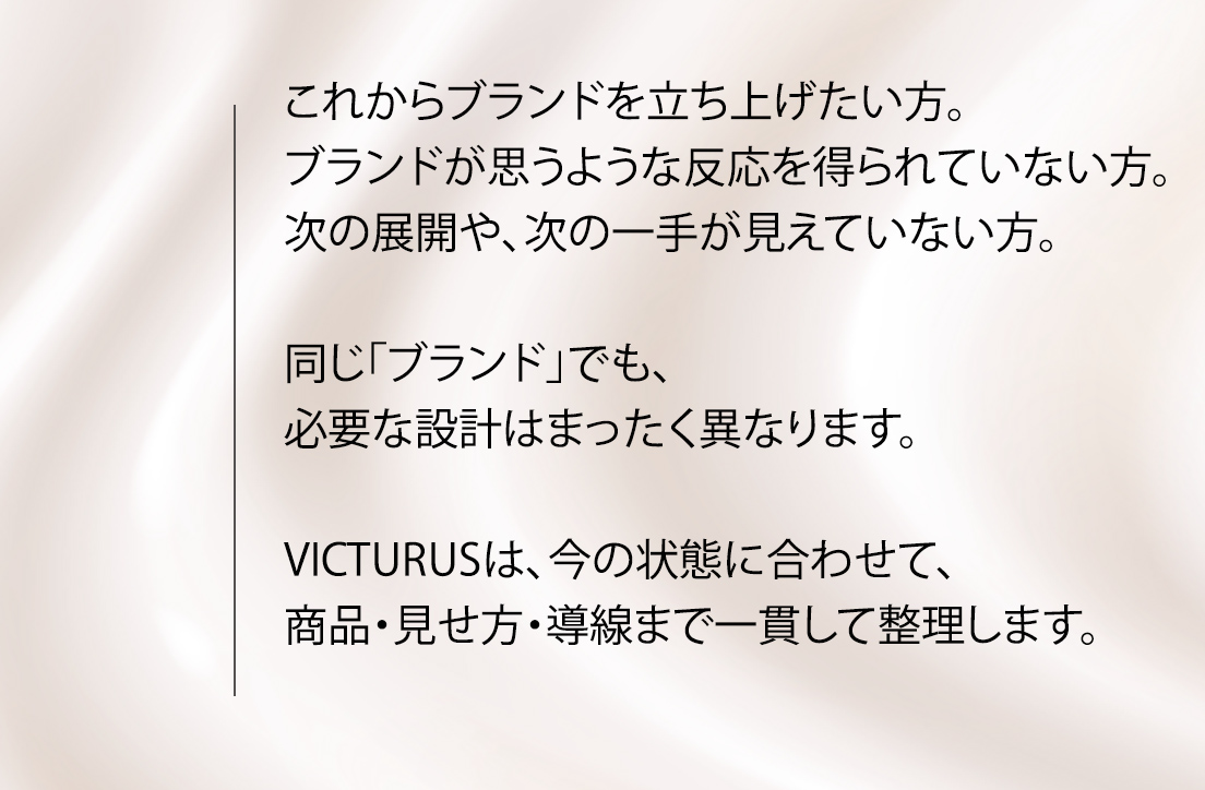 これからブランドを立ち上げたい方。ブランドはあるが、思うような反応が得られていない方。次の展開や、次の一手が見えていない方。同じ「ブランド」でも、必要な設計はまったく異なります。VICTURUSは、今の状態に合わせて、商品・見せ方・導線まで一貫して整理します。